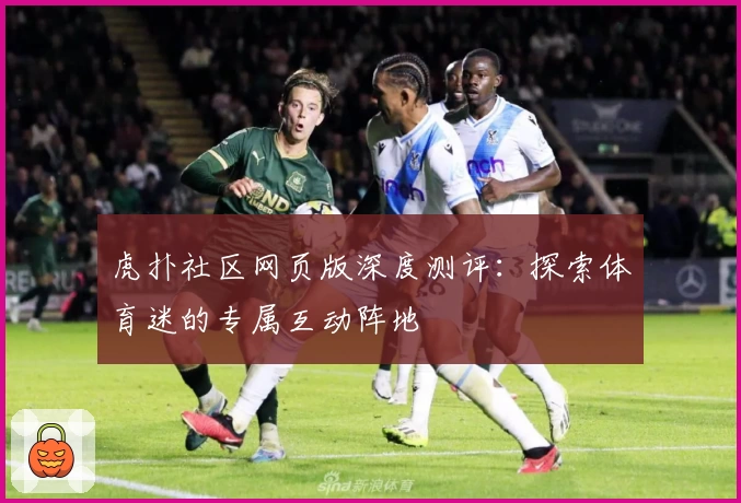 虎扑社区网页版深度测评：探索体育迷的专属互动阵地