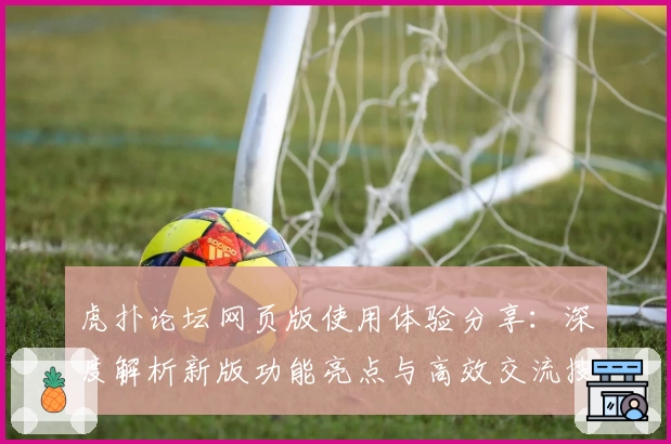 虎扑论坛网页版使用体验分享：深度解析新版功能亮点与高效交流技巧