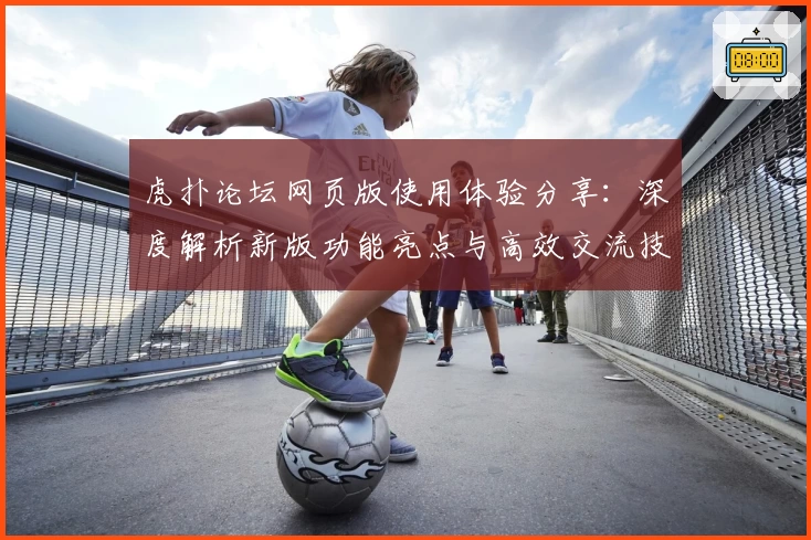 虎扑论坛网页版使用体验分享：深度解析新版功能亮点与高效交流技巧
