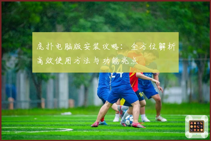 虎扑电脑版安装攻略：全方位解析高效使用方法与功能亮点