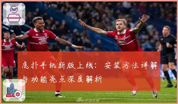 虎扑手机新版上线：安装方法详解与功能亮点深度解析