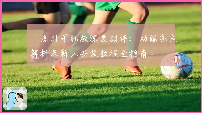 「虎扑手机版深度测评：功能亮点解析及新人安装教程全指南」