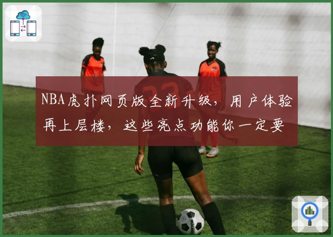 NBA虎扑网页版全新升级，用户体验再上层楼，这些亮点功能你一定要知道！