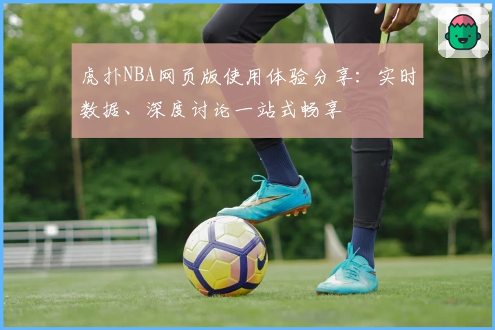 虎扑NBA网页版使用体验分享：实时数据、深度讨论一站式畅享