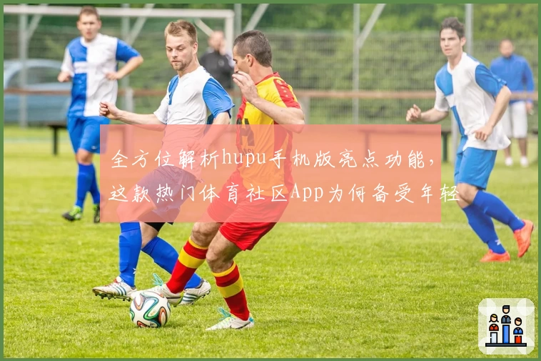 全方位解析hupu手机版亮点功能，这款热门体育社区App为何备受年轻用户青睐？