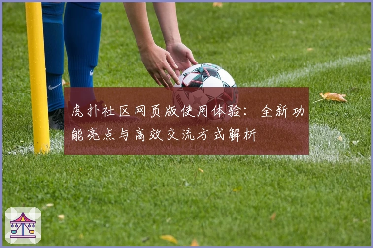 虎扑社区网页版使用体验：全新功能亮点与高效交流方式解析