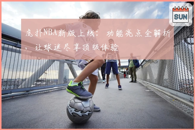 虎扑NBA新版上线：功能亮点全解析，让球迷尽享顶级体验