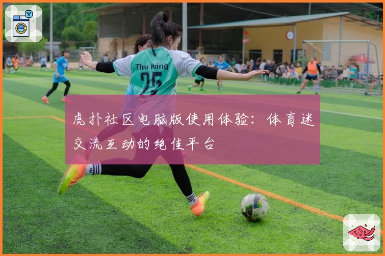 虎扑社区电脑版使用体验：体育迷交流互动的绝佳平台
