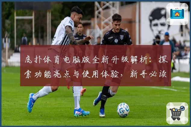 虎扑体育电脑版全新升级解析：探索功能亮点与使用体验，新手必读详细操作指南