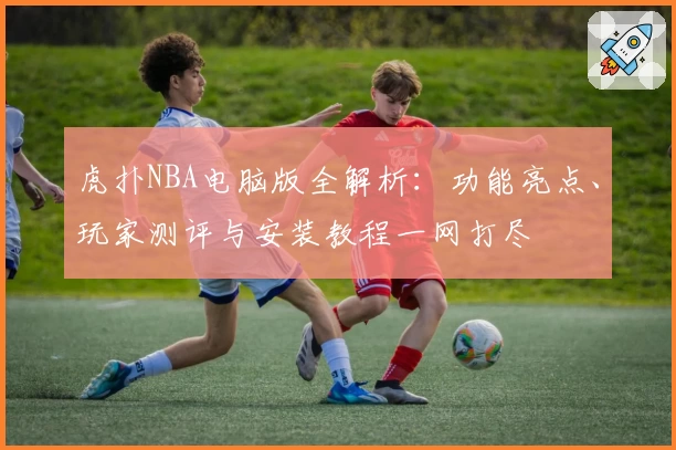 虎扑NBA电脑版全解析：功能亮点、玩家测评与安装教程一网打尽