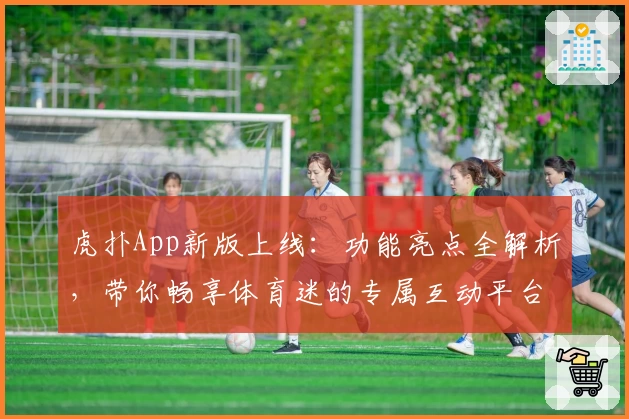 虎扑App新版上线：功能亮点全解析，带你畅享体育迷的专属互动平台