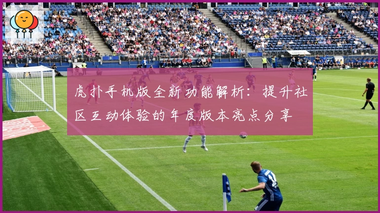 虎扑手机版全新功能解析：提升社区互动体验的年度版本亮点分享