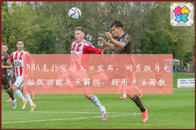 NBA虎扑官方入口发布，网页版与电脑版功能亮点解析，新用户注册教程全面指导