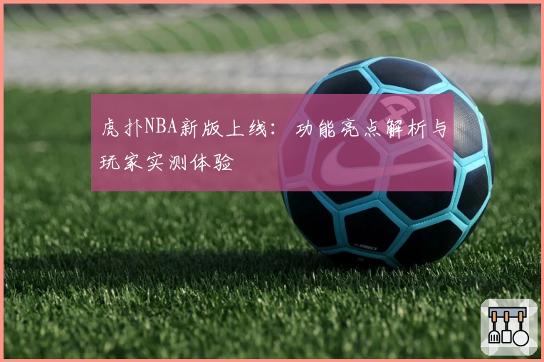 虎扑NBA新版上线：功能亮点解析与玩家实测体验