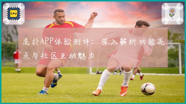 虎扑APP体验测评：深入解析功能亮点与社区互动魅力