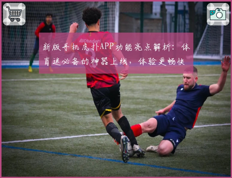 新版手机虎扑APP功能亮点解析：体育迷必备的神器上线，体验更畅快！