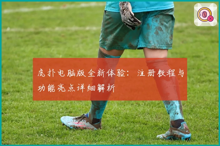 虎扑电脑版全新体验：注册教程与功能亮点详细解析