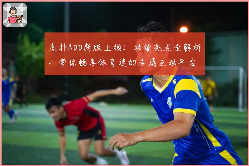 虎扑App新版上线：功能亮点全解析，带你畅享体育迷的专属互动平台